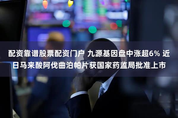 配资靠谱股票配资门户 九源基因盘中涨超6% 近日马来酸阿伐曲泊帕片获国家药监局批准上市