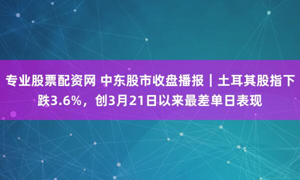 专业股票配资网 中东股市收盘播报｜土耳其股指下跌3.6%，创3月21日以来最差单日表现