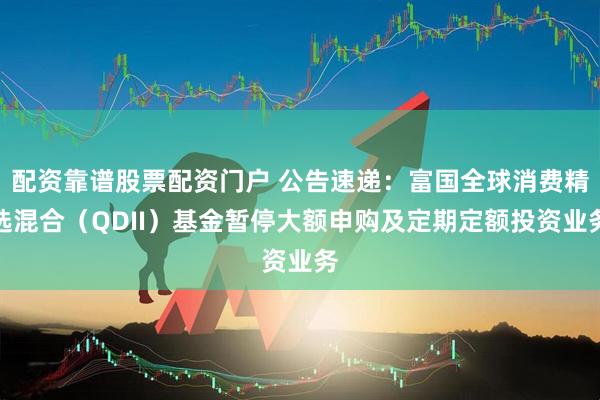 配资靠谱股票配资门户 公告速递：富国全球消费精选混合（QDII）基金暂停大额申购及定期定额投资业务