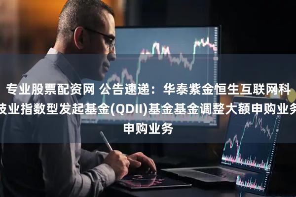 专业股票配资网 公告速递：华泰紫金恒生互联网科技业指数型发起基金(QDII)基金基金调整大额申购业务