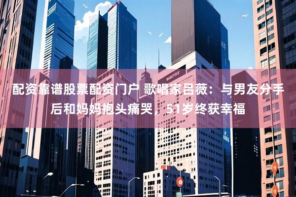 配资靠谱股票配资门户 歌唱家吕薇：与男友分手后和妈妈抱头痛哭，51岁终获幸福