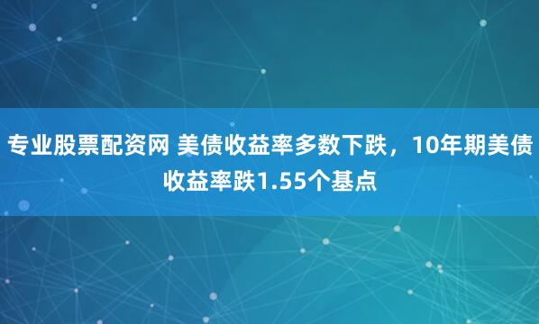 专业股票配资网 美债收益率多数下跌，10年期美债收益率跌1.55个基点