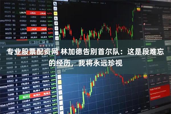 专业股票配资网 林加德告别首尔队：这是段难忘的经历，我将永远珍视