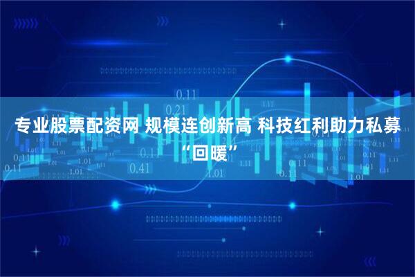 专业股票配资网 规模连创新高 科技红利助力私募“回暖”